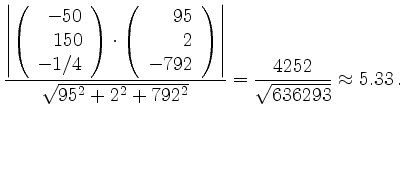 $\displaystyle \frac{
\left\vert\left(\begin{array}{r}-50\\ 150\\ -1/4\end{array...
...\right\vert}
{\sqrt{95^2+2^2+792^2}}
=\frac{4252}{\sqrt{636293}}\approx 5.33\,.$