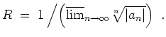 $ \mbox{$\displaystyle
R \; = \; 1\left/\left(\overline {\lim}_{n\to\infty}\sqrt[n]{\vert a_n\vert}\right)\right.\; .
$}$