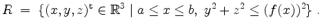 $\displaystyle R \;=\; \{(x,y,z)^\mathrm{t}\in\mathbb{R}^3\;\vert\; a\leq x\leq b,\; y^2+z^2\leq (f(x))^2\} \;.
$