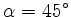 $ \alpha=45^\circ$