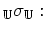 $\displaystyle _{\mathbb{U}}\sigma_\mathbb{U} :$