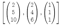 $ \left[
\begin{pmatrix}2\\ 5\\ 10\end{pmatrix},\begin{pmatrix}2\\ 4\\ 6\end{pmatrix},\begin{pmatrix}1\\ 1\\ 1\end{pmatrix}\right]$