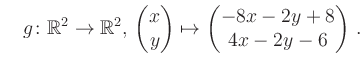 $\displaystyle \quad g \colon \mathbb{R}^2 \to \mathbb{R}^{2},\, \begin{pmatrix}x\\ y\end{pmatrix}\mapsto \begin{pmatrix}-8x-2y+8\\ 4x-2y-6\end{pmatrix}\,.$