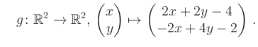 $\displaystyle \quad g \colon \mathbb{R}^2 \to \mathbb{R}^{2},\, \begin{pmatrix}x\\ y\end{pmatrix}\mapsto \begin{pmatrix}2x+2y-4\\ -2x+4y-2\end{pmatrix}\,.$