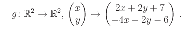 $\displaystyle \quad g \colon \mathbb{R}^2 \to \mathbb{R}^{2},\, \begin{pmatrix}x\\ y\end{pmatrix}\mapsto \begin{pmatrix}2x+2y+7\\ -4x-2y-6\end{pmatrix}\,.$