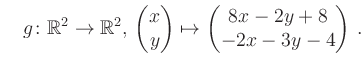 $\displaystyle \quad g \colon \mathbb{R}^2 \to \mathbb{R}^{2},\, \begin{pmatrix}x\\ y\end{pmatrix}\mapsto \begin{pmatrix}8x-2y+8\\ -2x-3y-4\end{pmatrix}\,.$