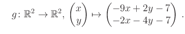 $\displaystyle \quad g \colon \mathbb{R}^2 \to \mathbb{R}^{2},\, \begin{pmatrix}x\\ y\end{pmatrix}\mapsto \begin{pmatrix}-9x+2y-7\\ -2x-4y-7\end{pmatrix}\,.$