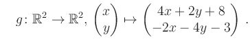 $\displaystyle \quad g \colon \mathbb{R}^2 \to \mathbb{R}^{2},\, \begin{pmatrix}x\\ y\end{pmatrix}\mapsto \begin{pmatrix}4x+2y+8\\ -2x-4y-3\end{pmatrix}\,.$