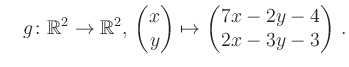 $\displaystyle \quad g \colon \mathbb{R}^2 \to \mathbb{R}^{2},\, \begin{pmatrix}x\\ y\end{pmatrix}\mapsto \begin{pmatrix}7x-2y-4\\ 2x-3y-3\end{pmatrix}\,.$