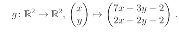 $\displaystyle \quad g \colon \mathbb{R}^2 \to \mathbb{R}^{2},\, \begin{pmatrix}x\\ y\end{pmatrix}\mapsto \begin{pmatrix}7x-3y-2\\ 2x+2y-2\end{pmatrix}\,.$