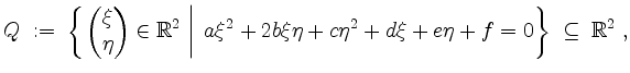 $\displaystyle Q \; := \; \left\{\left. \begin{pmatrix}\xi \\ \eta\end{pmatrix}\...
...b\xi\eta + c\eta^2 + d\xi + e\eta + f = 0\right\} \;\subseteq\;\mathbb{R}^2\;,
$